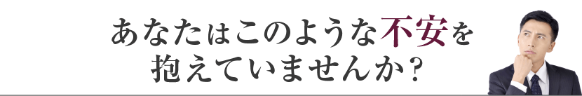 あなたはこのような不安を抱えていませんか？